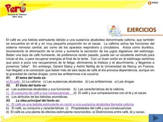 Inicio
El café es una bebida estimulante debido a una sustancia alcaloidea denominada cafeína, que también
se encuentra en el té y en muy pequeña proporción en el cacao. La cafeína activa las funciones del
sistema nervioso central, así como de los aparatos respiratorio y circulatorio. Actúa como diurético,
favoreciendo la eliminación de la orina y aumenta la secreción de los jugos digestivos del estómago.
Beber una taza de café humeante, de preferencia recién pasado, puede ser un excelente estímulo para
iniciar el día, o para recuperar energías al final de la tarde. Con un buen sorbo en el estómago sentimos
que poco a poco nos recuperamos de la fatiga, eliminamos la tristeza y el aburrimiento, y llegamos a
ponernos "pilas". Sin embargo, Gerard Debry y Astrid Nehlig de la Universidad de Nancy, en Francia,
han llegado a la conclusión que beber más de seis tazas de café al día provoca dependencia, aunque sin
la gravedad de ciertas drogas, como las anfetaminas o la cocaína.
01. El tema del texto es:
a) El café b) La cafeína c) Las sustancias alcaloides d) Las anfetaminas e) Las drogas
02. El título del texto es:
a) Las sustancias alcaloides y sus funciones b) Las características de la cafeína.
c) El consumo de café y sus consecuencias d) El café y sus comparaciones con el té y el cacao
e) Los atributos de las bebidas aromáticas.
03. La idea principal del texto es:
a) El café es una bebida estimulante en razón a una sustancia alcaloidea llamada cafeína.
b) El café, su consumo y características c) Propiedades del café y sus consecuencias.
d) El café es una planta de efectos estimulante reconocidos. e) Distinciones entre café, té y cacao.
EJERCICIOS
 