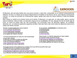 Inicio
El Marxismo, del cual todos hablan pero muy pocos conocen y, sobre todo, comprenden, es un método fundamentalmente
dialéctico. Es decir, un método que se apoya íntegramente en la realidad, en los hechos. No es, como algunos erróneamente
suponen, un cuerpo de principios de consecuencias rígidas, iguales para todos los climas históricos y todas las latitudes
sociales.
Marx extrajo su método de la entraña misma de la historia. El Marxismo, en cada país, en cada pueblo, opera y acciona
sobre el ambiente, sobre el medio, sin descuidar ninguna de sus modalidades. Por eso, después de más de medio siglo de
lucha, su fuerza se exhibe cada vez más acrecentada. Los comunistas rusos, los laboristas ingleses, los socialistas
alemanes, etc., se reclaman igualmente seguidores de Marx. Este solo hecho vale contra todas las objeciones acerca de la
validez del método marxista.
El texto, fundamentalmente, busca explicar:
a) Las variantes del Marxismo.
b) La naturaleza del Marxismo.
c) Las revoluciones marxistas.
d) Los antecedentes del Marxismo.
e) La rigidez del método marxista.
En el contexto, modalidades se entiende como:
a) Clasificaciones.
b) Peculiaridades.
c) Parámetros.
d) Disposiciones.
e) Nacionalidades.
La fuerza del Marxismo es cada vez más acrecentada
ya que este método:
a) Resulta invariable en todas las latitudes.
b) Se sustenta en la realidad concreta.
c) No es puramente dialéctico.
d) Es comprendido de manera cabal.
e) Es aplicado por rusos y alemanes.
Para el autor, un método integrado por ideas rígidas:
a) Favorece mejor al cambio social.
b) Resulta incompatible con la dialéctica.
c) No puede ser utilizado por los laboristas.
d) Se apoya íntegramente en los hechos.
e) Si puede aplicarse con éxito en el mundo.
Si el autor tomara como referencia lo contrario de lo que afirma se podría decir que:
a) El Marxismo es un método de corte realista.
b) Marx tuvo ideas altamente revolucionarias.
c) El Marxismo se aplica en todos los países por igual.
d) Actualmente el Marxismo goza de una gran acogida.
e) La filosofía marxista se apoya en los hechos históricos.
EJERCICIOS
 