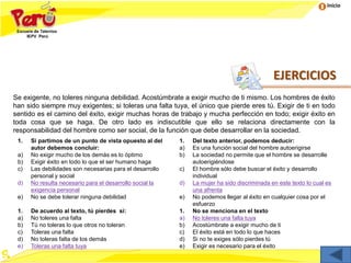Inicio
EJERCICIOS
Se exigente, no toleres ninguna debilidad. Acostúmbrate a exigir mucho de ti mismo. Los hombres de éxito
han sido siempre muy exigentes; si toleras una falta tuya, el único que pierde eres tú. Exigir de ti en todo
sentido es el camino del éxito, exigir muchas horas de trabajo y mucha perfección en todo; exigir éxito en
toda cosa que se haga. De otro lado es indiscutible que ello se relaciona directamente con la
responsabilidad del hombre como ser social, de la función que debe desarrollar en la sociedad.
1. Si partimos de un punto de vista opuesto al del
autor debemos concluir:
a) No exigir mucho de los demás es lo óptimo
b) Exigir éxito en todo lo que el ser humano haga
c) Las debilidades son necesarias para el desarrollo
personal y social
d) No resulta necesario para el desarrollo social la
exigencia personal
e) No se debe tolerar ninguna debilidad
1. Del texto anterior, podemos deducir:
a) Es una función social del hombre autoerigirse
b) La sociedad no permite que el hombre se desarrolle
autoerigiéndose
c) El hombre sólo debe buscar el éxito y desarrollo
individual
d) La mujer ha sido discriminada en este texto lo cual es
una afrenta
e) No podemos llegar al éxito en cualquier cosa por el
esfuerzo
1. De acuerdo al texto, tú pierdes si:
a) No toleres una falta
b) Tú no toleras lo que otros no toleran
c) Toleras una falta
d) No toleras falta de los demás
e) Toleras una falta tuya
1. No se menciona en el texto
a) No toleres una falta tuya
b) Acostúmbrate a exigir mucho de ti
c) El éxito está en todo lo que haces
d) Si no te exiges sólo pierdes tú
e) Exigir es necesario para el éxito
 