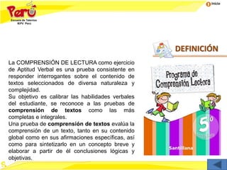 Inicio
DEFINICIÓN
La COMPRENSIÓN DE LECTURA como ejercicio
de Aptitud Verbal es una prueba consistente en
responder interrogantes sobre el contenido de
textos seleccionados de diversa naturaleza y
complejidad.
Su objetivo es calibrar las habilidades verbales
del estudiante, se reconoce a las pruebas de
comprensión de textos como las más
completas e integrales.
Una prueba de comprensión de textos evalúa la
comprensión de un texto, tanto en su contenido
global como en sus afirmaciones específicas, así
como para sintetizarlo en un concepto breve y
elaborar a partir de él conclusiones lógicas y
objetivas.
 