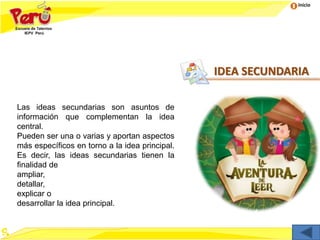 Inicio
Las ideas secundarias son asuntos de
información que complementan la idea
central.
Pueden ser una o varias y aportan aspectos
más específicos en torno a la idea principal.
Es decir, las ideas secundarias tienen la
finalidad de
ampliar,
detallar,
explicar o
desarrollar la idea principal.
IDEA SECUNDARIA
 