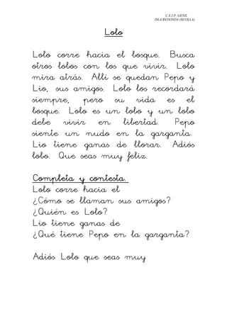 C.E.I.P. GENIL
ISLA REDONDA (SEVILLA)
LoloLoloLoloLolo
Lolo corre hacia el bosque. Busca
otros lobos con los que vivir. Lolo
mira atrás. Allí se quedan Pepo y
Lio, sus amigos. Lolo los recordará
siempre, pero su vida es el
bosque. Lolo es un lobo y un lobo
debe vivir en libertad. Pepo
siente un nudo en la garganta.
Lio tiene ganas de llorar. Adiós
lobo. Que seas muy feliz.
Completa y contesta.Completa y contesta.Completa y contesta.Completa y contesta.
Lolo corre hacia el
¿Cómo se llaman sus amigos?
¿Quién es Lolo?
Lio tiene ganas de
¿Qué tiene Pepo en la garganta?
Adiós Lolo que seas muy
 