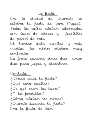 La fiesta
La fiesta
La fiesta
La fiesta
En la ciudad de Juanito se
celebra la fiesta de San Miguel.
Todas las calles estaban adornadas
con luces de colores y farolillos
de papel de seda.
El tiovivo daba vueltas y más
vueltas, los niños estaban muy
contentos.
La fiesta duraría cinco días, cinco
días para jugar y divertirse.
Contesta:
¿Dónde sería la fiesta?
¿Qué daba vueltas?
¿De qué eran las luces?
¿Y los farolillos?
¿Cómo estaban los niños?
¿Cuánto duraría la fiesta?
Era la fiesta de San
 