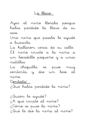 La llave
La llave
La llave
La llave
Ayer el niño lloraba porque
había perdido la llave de su
casa.
Una niña que pasaba le ayudó
a buscarla.
La hallaron cerca de su calle.
El niño invitó a la niña a
un bocadillo pequeño y a unas
natillas.
La chiquilla se puso muy
contenta y dio un beso al
niño.
Contesta:
Contesta:
Contesta:
Contesta:
¿Qué había perdido la niña?
¿Quién le ayudó?
¿A qué invitó al niño?
¿Cómo se puso la niña?
¿Qué le dio la niña al niño?
 