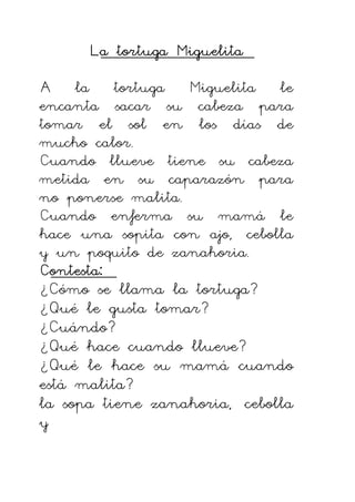 La tortuga Miguelita
La tortuga Miguelita
La tortuga Miguelita
La tortuga Miguelita
A la tortuga Miguelita le
encanta sacar su cabeza para
tomar el sol en los días de
mucho calor.
Cuando llueve tiene su cabeza
metida en su caparazón para
no ponerse malita.
Cuando enferma su mamá le
hace una sopita con ajo, cebolla
y un poquito de zanahoria.
Contesta:
Contesta:
Contesta:
Contesta:
¿Cómo se llama la tortuga?
¿Qué le gusta tomar?
¿Cuándo?
¿Qué hace cuando llueve?
¿Qué le hace su mamá cuando
está malita?
la sopa tiene zanahoria, cebolla
y
 