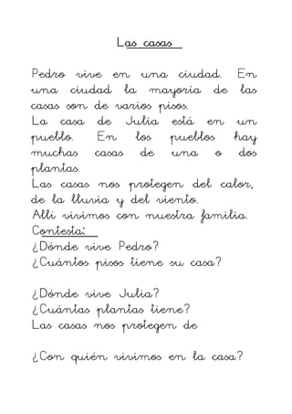 Las casas
Las casas
Las casas
Las casas
Pedro vive en una ciudad. En
una ciudad la mayoría de las
casas son de varios pisos.
La casa de Julia está en un
pueblo. En los pueblos hay
muchas casas de una o dos
plantas.
Las casas nos protegen del calor,
de la lluvia y del viento.
Allí vivimos con nuestra familia.
Contesta:
¿Dónde vive Pedro?
¿Cuántos pisos tiene su casa?
¿Dónde vive Julia?
¿Cuántas plantas tiene?
Las casas nos protegen de
¿Con quién vivimos en la casa?
 