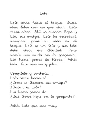 Lolo
Lolo
Lolo
Lolo
Lolo corre hacia el bosque. Busca
otros lobos con los que vivir. Lolo
mira atrás. Allí se quedan Pepo y
Lio, sus amigos. Lolo los recordará
siempre, pero su vida es el
bosque. Lolo es un lobo y un lobo
debe vivir en libertad. Pepo
siente un nudo en la garganta.
Lio tiene ganas de llorar. Adiós
lobo. Que seas muy feliz.
Completa y contesta.
Completa y contesta.
Completa y contesta.
Completa y contesta.
Lolo corre hacia el
¿Cómo se llaman sus amigos?
¿Quién es Lolo?
Lio tiene ganas de
¿Qué tiene Pepo en la garganta?
Adiós Lolo que seas muy
 