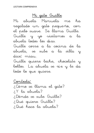 LECTURA COMPRENSIVA
Mi gato Guille
Mi gato Guille
Mi gato Guille
Mi gato Guille
Mi abuela Manuela me ha
regalado un gato pequeño, con
el pelo suave. Se llama Guille.
Guille y yo visitamos a la
abuela todos los días.
Guille corre a la cocina de la
abuela, se sube a la silla y
dice: miau.
Guille quiere leche, chocolate y
bollos. La abuela se rí e y le da
todo lo que quiere.
Contesta:
Contesta:
Contesta:
Contesta:
¿Cómo se llama el gato?
¿Y la abuela?
¿Dónde se sube Guille?
¿Qué quiere Guille?
¿Qué hace la abuela?
 