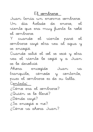 El sombrero
El sombrero
El sombrero
El sombrero
Juan tenía un enorme sombrero.
Un día helado de enero, el
viento que era muy fuerte le robó
el sombrero.
Y cuando el viento paró el
sombrero cayó otra vez al agua y
se encogió.
Cuando salió el sol se secó y otra
vez el viento lo cogió y a Juan
se lo devolvió.
Ahora encogido Juan va
tranquilo, cómodo y contento,
pues el sombrero es de su talla.
Contesta:
¿Cómo era el sombrero?
¿Quién se lo llevó?
¿Dónde cayó?
¿Se encogió o no?
¿Cómo va ahora Juan?
 
