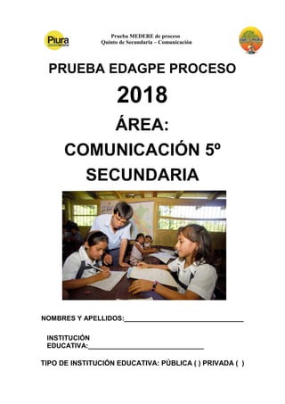 Prueba MEDERE de proceso
Quinto de Secundaria – Comunicación
PRUEBA EDAGPE PROCESO
2018
ÁREA:
COMUNICACIÓN 5º
SECUNDARIA
NOMBRES Y APELLIDOS:________________________________
INSTITUCIÓN
EDUCATIVA:_______________________________
TIPO DE INSTITUCIÓN EDUCATIVA: PÚBLICA ( ) PRIVADA ( )
 