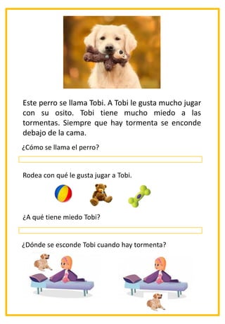 Este perro se llama Tobi. A Tobi le gusta mucho jugar
con su osito. Tobi tiene mucho miedo a las
tormentas. Siempre que hay tormenta se enconde
debajo de la cama.
¿Cómo se llama el perro?
Rodea con qué le gusta jugar a Tobi.
¿A qué tiene miedo Tobi?
¿Dónde se esconde Tobi cuando hay tormenta?
 