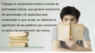 Objetivo
Trabajar la comprensión lectora a través de
actividades lúdicas, que generen autonomía
de aprendizaje y la capacidad para
comprender lo que se lee, en referente al
significado de las palabras que componen
un texto y la comprensión del mismo.
 
