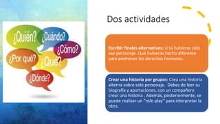 Dos actividades
Escribir finales alternativos: si tú hubieras sido
ese personaje. Qué hubieras hecho diferente
para promover los derechos humanos.
Crear una historia por grupos: Crea una historia
alterna sobre este personaje. Debes de leer su
biografía y aportaciones, con un compañero
crear una historia . Además, posteriormente, se
puede realizar un “role-play” para interpretar la
obra.
 