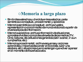 Memoria a largo plazo Sin límites estrechos y dividida en tres estadios: parte semántica o conceptual, procedimental y episódica: Memoria semántica o conceptual: archiva nuestra representación o conocimiento de mundo elaborado a partir de diversos tipos de información. Memoria episódica: archiva información de situaciones concretas vividas o conocidas a través de otros medios (TV. Cine, lecturas, etc.)situaciones generales (salir a cenar, ir a un cumpleaños, etc.) Memoria procedimental: archiva esquemas y acciones aprendidas y mecanizadas (andar en bicicleta, subir una escalera, etc.) situaciones que no se tengan que volver a pensar en el momento de llevarlas a cabo. 