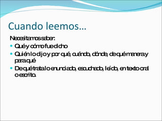 Cuando leemos… Necesitamos saber: Qué y cómo fue dicho Quién lo dijo y por qué, cuándo, dónde, de qué manera y para qué De qué trata lo enunciado, escuchado, leído, en texto oral o escrito. 