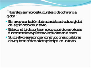 Es la representación abstracta de la estructura global del significado de un texto. Está constituida por las macroproposiciones o ideas fundamentales explícitas o implícitas en el texto. Su objetivo es reconocer construcciones o palabras claves, tema básico o idea principal en un texto. Estrategias macroestructurales o de coherencia global: 
