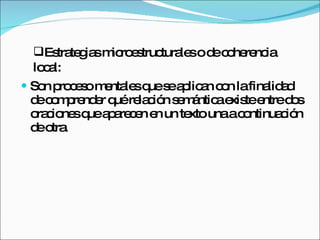 Son proceso mentales que se aplican con la finalidad de comprender qué relación semántica existe entre dos oraciones que aparecen en un texto una a continuación de otra. Estrategias microestructurales o de coherencia local: 