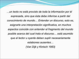 … un texto no está provisto de toda la información por él expresada, sino que ésta debe inferirse a partir del conocimiento de mundo… Entender un discurso, esto es, asignarle una interpretación significativa, en muchos aspectos coincide con entender el fragmento del mundo posible acerca del cual trata el discurso… está asumido que el lector u oyente deben suplir necesariamente eslabones ausentes… (Van Dijk y Kintsch 1983) 