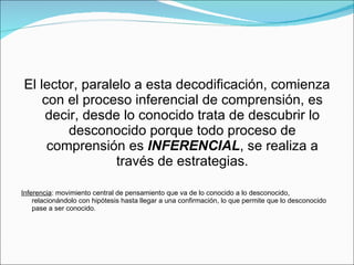 El lector, paralelo a esta decodificación, comienza con el proceso inferencial de comprensión, es decir, desde lo conocido trata de descubrir lo desconocido porque todo proceso de comprensión es  INFERENCIAL , se realiza a través de estrategias. Inferencia : movimiento central de pensamiento que va de lo conocido a lo desconocido, relacionándolo con hipótesis hasta llegar a una confirmación, lo que permite que lo desconocido pase a ser conocido. 