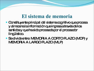 El sistema de memoria Constituyente principal del sistema cognitivo que procesa y almacena la información que ingresa a través de los sentidos y que ha sido procesada por el procesador lingüístico. Se divide entre: MEMORIA A CORTO PLAZO (MCP) y MEMORIA A LARGO PLAZO (MLP) 