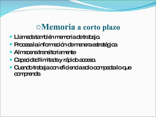 Memoria  a corto plazo Llamada también memoria de trabajo. Procesa la información de manera estratégica Almacena transitoriamente Capacidad limitada y rápido acceso. Cuando trabaja con eficiencia solo compacta lo que comprende. 
