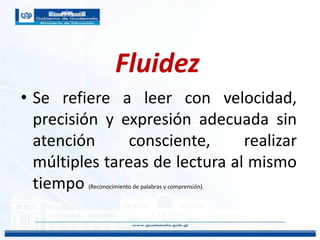 Fluidez
• Se refiere a leer con velocidad,
precisión y expresión adecuada sin
atención consciente, realizar
múltiples tareas de lectura al mismo
tiempo (Reconocimiento de palabras y comprensión).
 