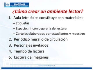 ¿Cómo crear un ambiente lector?
1. Aula letrada se constituye con materiales:
– Etiquetas
– Espacio, rincón o galería de lectura
– Carteles elaborados por estudiantes y maestros
2. Periódico mural o de circulación
3. Personajes invitados
4. Tiempo de lectura
5. Lectura de imágenes
 