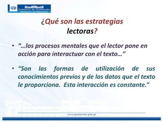 ¿Qué son las estrategias
lectoras?
• “…los procesos mentales que el lector pone en
acción para interactuar con el texto…”
• “Son las formas de utilización de sus
conocimientos previos y de los datos que el texto
le proporciona. Esta interacción es constante.”
 