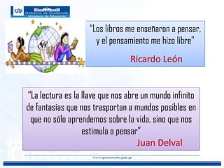 “La lectura es la llave que nos abre un mundo infinito
de fantasías que nos trasportan a mundos posibles en
que no sólo aprendemos sobre la vida, sino que nos
estimula a pensar”
Juan Delval
“Los libros me enseñaron a pensar,
y el pensamiento me hizo libre”
Ricardo León
 