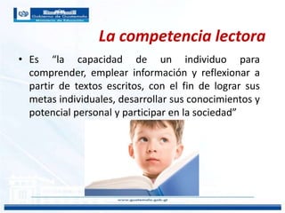 La competencia lectora
• Es “la capacidad de un individuo para
comprender, emplear información y reflexionar a
partir de textos escritos, con el fin de lograr sus
metas individuales, desarrollar sus conocimientos y
potencial personal y participar en la sociedad”
 