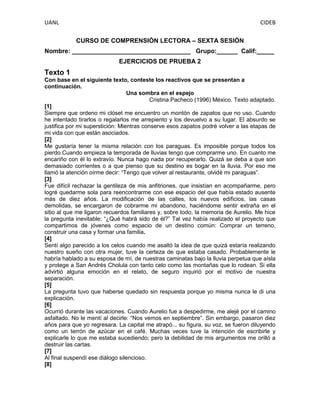 UANL

CIDEB
CURSO DE COMPRENSIÒN LECTORA – SEXTA SESIÓN

Nombre: __________________________________ Grupo:______ Calif:_____
EJERCICIOS DE PRUEBA 2

Texto 1
Con base en el siguiente texto, conteste los reactivos que se presentan a
continuación.
Una sombra en el espejo
Cristina Pacheco (1996) México. Texto adaptado.
[1]
Siempre que ordeno mi clóset me encuentro un montón de zapatos que no uso. Cuando
he intentado tirarlos o regalarlos me arrepiento y los devuelvo a su lugar. El absurdo se
justifica por mi superstición: Mientras conserve esos zapatos podré volver a las etapas de
mi vida con que están asociados.
[2]
Me gustaría tener la misma relación con los paraguas. Es imposible porque todos los
pierdo.Cuando empieza la temporada de lluvias tengo que comprarme uno. En cuanto me
encariño con él lo extravío. Nunca hago nada por recuperarlo. Quizá se deba a que son
demasiado corrientes o a que pienso que su destino es bogar en la lluvia. Por eso me
llamó la atención oírme decir: “Tengo que volver al restaurante, olvidé mi paraguas”.
[3]
Fue difícil rechazar la gentileza de mis anfitriones, que insistían en acompañarme, pero
logré quedarme sola para reencontrarme con ese espacio del que había estado ausente
más de diez años. La modificación de las calles, los nuevos edificios, las casas
demolidas, se encargaron de cobrarme mi abandono, haciéndome sentir extraña en el
sitio al que me ligaron recuerdos familiares y, sobre todo, la memoria de Aurelio. Me hice
la pregunta inevitable: “¿Qué habrá sido de él?” Tal vez había realizado el proyecto que
compartimos de jóvenes como espacio de un destino común: Comprar un terreno,
construir una casa y formar una familia.
[4]
Sentí algo parecido a los celos cuando me asaltó la idea de que quizá estaría realizando
nuestro sueño con otra mujer, tuve la certeza de que estaba casado. Probablemente le
habría hablado a su esposa de mí, de nuestras caminatas bajo la lluvia perpetua que aísla
y protege a San Andrés Cholula con tanto celo como las montañas que lo rodean. Si ella
advirtió alguna emoción en el relato, de seguro inquirió por el motivo de nuestra
separación.
[5]
La pregunta tuvo que haberse quedado sin respuesta porque yo misma nunca le di una
explicación.
[6]
Ocurrió durante las vacaciones. Cuando Aurelio fue a despedirme, me alejé por el camino
asfaltado. No le mentí al decirle: “Nos vemos en septiembre”. Sin embargo, pasaron diez
años para que yo regresara. La capital me atrapó... su figura, su voz, se fueron diluyendo
como un terrón de azúcar en el café. Muchas veces tuve la intención de escribirle y
explicarle lo que me estaba sucediendo; pero la debilidad de mis argumentos me orilló a
destruir las cartas.
[7]
Al final suspendí ese diálogo silencioso.
[8]

 