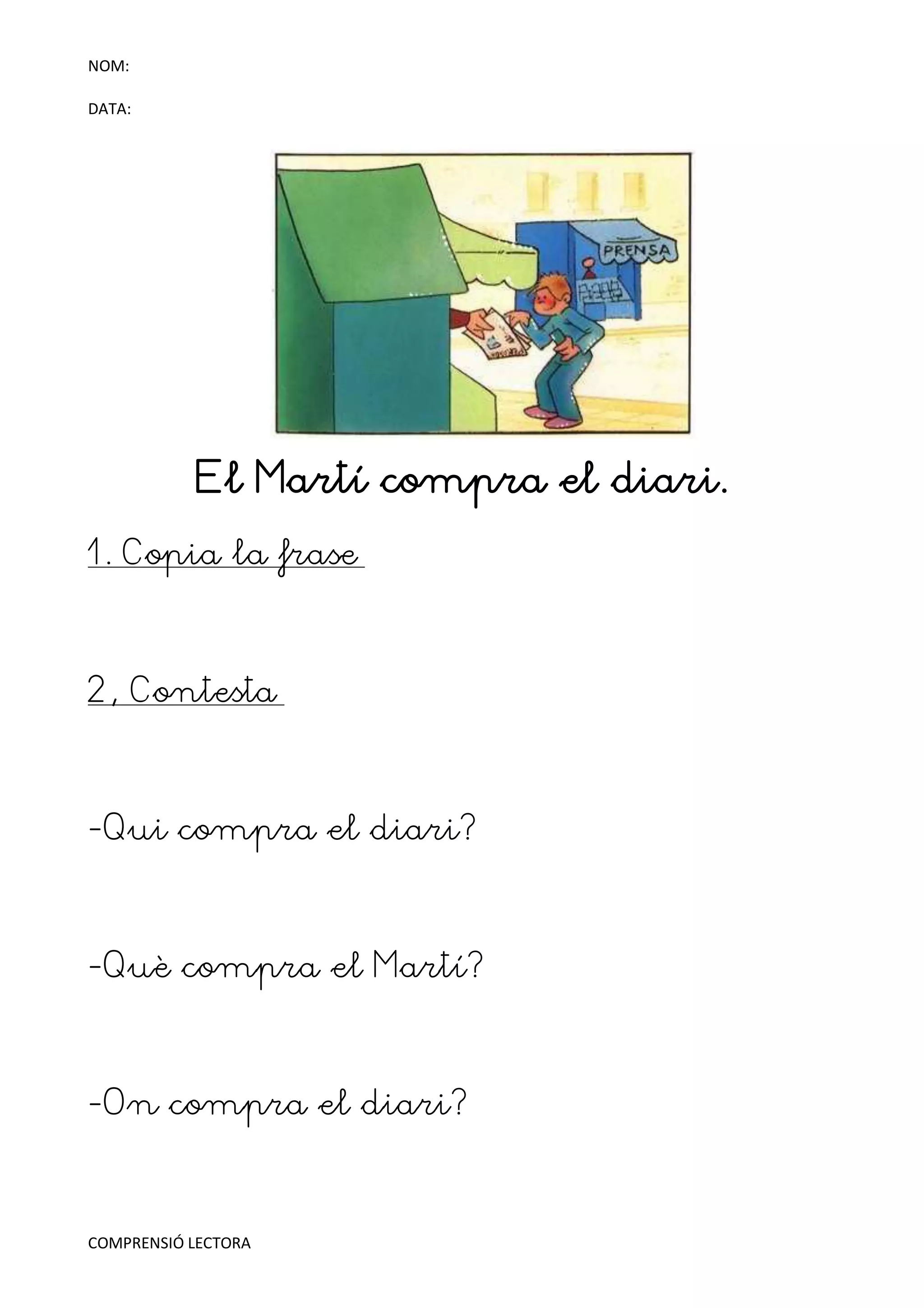 NOM:

DATA:




            El Martí compra el diari.
1. Copia la frase



2, Contesta



-Qui compra el diari?



-Què compra el Martí?



-On compra el diari?



COMPRENSIÓ LECTORA
 
