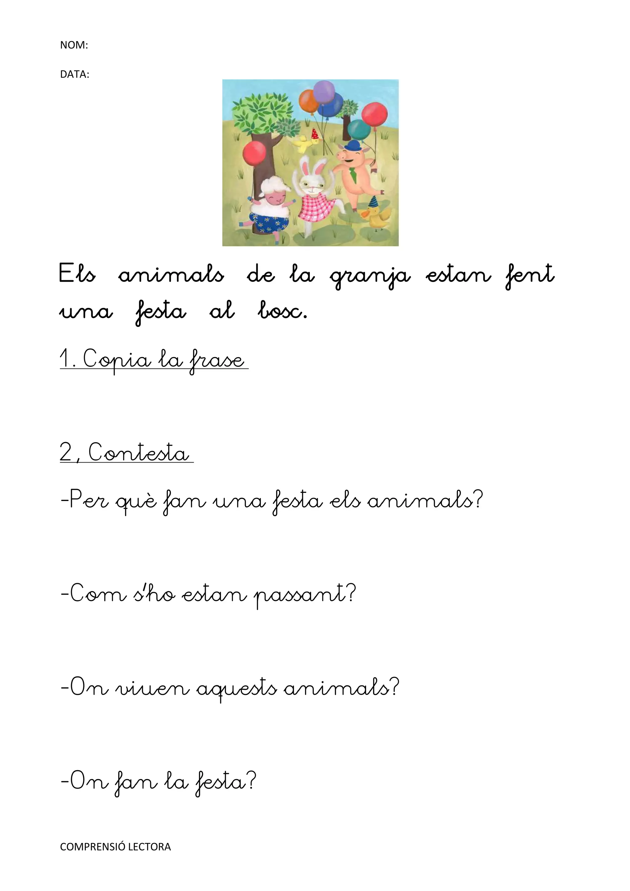 NOM:

DATA:




Els      animals          de la granja estan fent
una         festa    al   bosc.

1. Copia la frase



2, Contesta

-Per què fan una festa els animals?



-Com s'ho estan passant?



-On viuen aquests animals?



-On fan la festa?

COMPRENSIÓ LECTORA
 