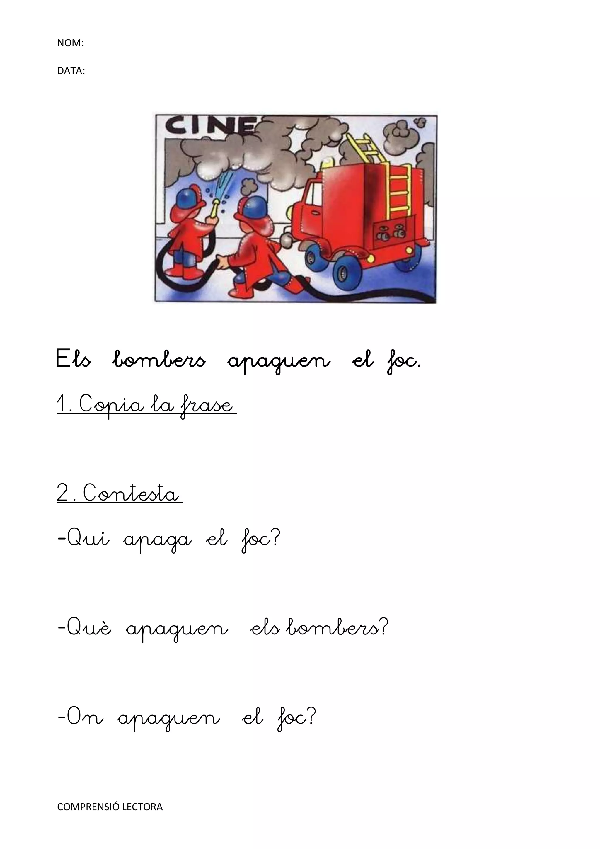 NOM:

DATA:




Els      bombers     apaguen   el foc.

1. Copia la frase



2. Contesta

-Qui apaga el foc?



-Què apaguen          els bombers?



-On apaguen          el foc?



COMPRENSIÓ LECTORA
 