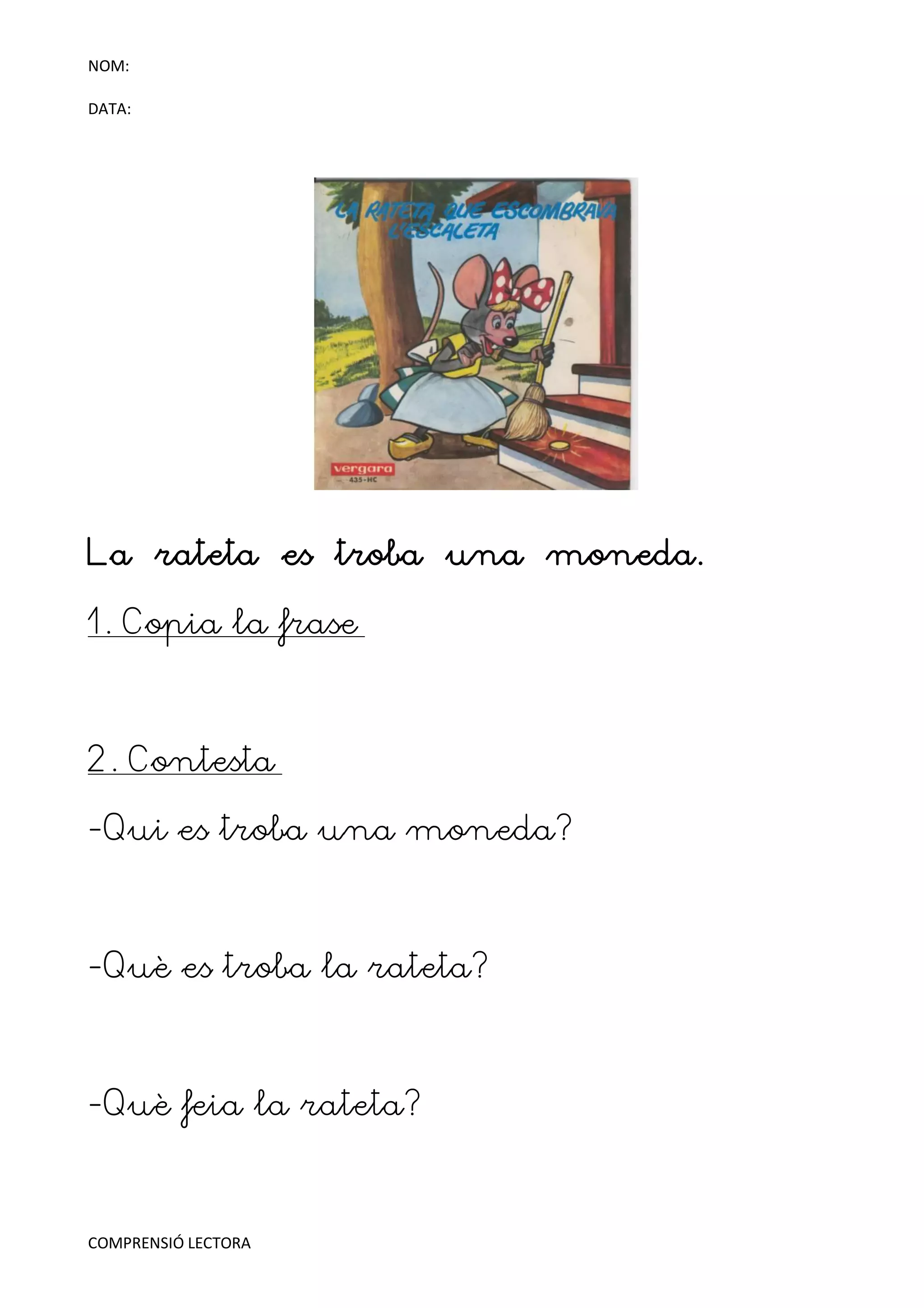 NOM:

DATA:




La rateta es troba una moneda.

1. Copia la frase



2. Contesta

-Qui es troba una moneda?



-Què es troba la rateta?



-Què feia la rateta?



COMPRENSIÓ LECTORA
 