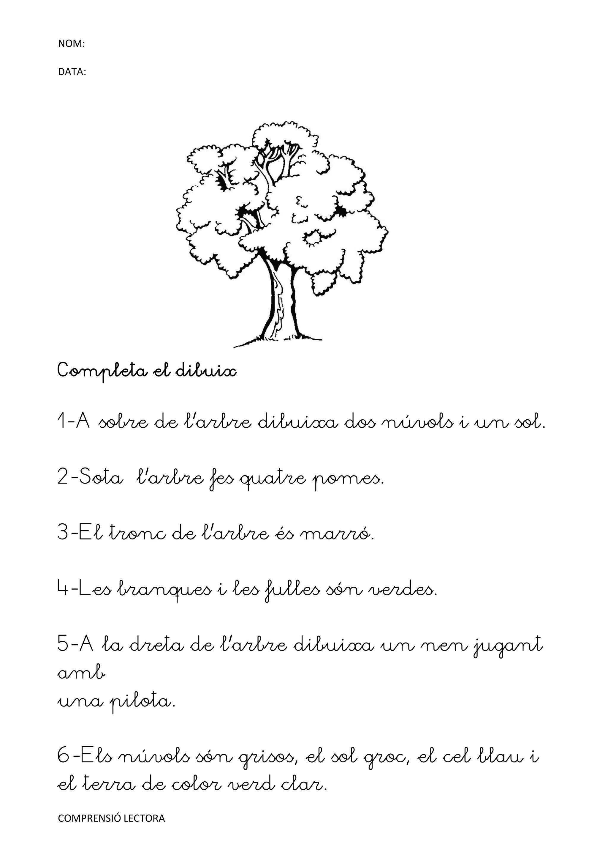NOM:

DATA:




Completa el dibuix


1-A sobre de l’arbre dibuixa dos núvols i un sol.


2-Sota l’arbre fes quatre pomes.


3-El tronc de l’arbre és marró.


4-Les branques i les fulles són verdes.


5-A la dreta de l’arbre dibuixa un nen jugant
amb
una pilota.


6-Els núvols són grisos, el sol groc, el cel blau i
el terra de color verd clar.
COMPRENSIÓ LECTORA
 