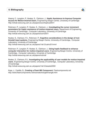 8. Bibliography



Hwang. F., Langdon. P., Keates. S., Clarkson. J., Haptic Assistance to Improve Computer
Access for Motion-Imaired Users, Engineering Desgin Centre, University of Cambridge
http://rehab-www.eng.cam.ac.uk/papers/eurohaptics2001/

Robinson. P., Langdon. P., Keates. S., Clarkson. J., Investigating the cursor movement
parameters for haptic assistance of motion-impaired users, Department of Engineering,
University of Cambridge., Computer Laboratory, University of Cambridge
http://rehab-www.eng.cam.ac.uk/papers/icorr2001/

Keates. S., Clarkson. P.J., Robinson. P., Cognitive considerations in the design of mul-
timodel input systems, Engineering Desgin Centre, University of Cambridge., Computer
Laboratory, University of Cambridge
http://rehab-www.eng.cam.ac.uk/papers/1sk12/uahci01/mmi/

Robinson. P., Langdon. P., Keates. S., Clarkson. J., Using haptic feedback to enhance
computer interaction for motion-impaired users, Engineering Desgin Centre, University of
Cambridge., Computer Laboratory, University of Cambridge
http://rehab-www.eng.cam.ac.uk/papers/icdvrat/

Keates. S., Clarkson. P.J., Investigating the applicability of user models for motion-impaired
users, Engineering Desgin Centre, University of Cambridge., Computer Laboratory, University
of Cambridge
http://rehab-www.eng.cam.ac.uk/papers/1sk12/assets2000/

Kaye. J., Castillo. D., Creating a Flash MX Component, Flashcomponents.net
http://www.flashcomponents.net/tutorials/triangle/triangle.html
 