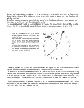 Studies carried out at the department of engineering and the computer laboratory at Cambridge
University investigated different issues concerning motion-impaired users and how they interact
with the computer.
One of the studies conducted looked into the use of force-feedback technology which uses a spe-
cial mouse to assist users with target selection tasks.
The mouse physically reacts to potential targets by moving the cursor toward them and the results
showed that the time needed to complete target selection tasks was reduced by over 50%.



       Figure 1. Cursor paths of one of the partici-
       pants in the study suffering from tremors and
       Friedrich’s Ataxia.
       In that task the participants were presented
       with 16 “target” circles and were required to
       select a random target generated by the soft-
       ware.
       This recording of the cursor path demostrates
       the cursor’s movements in 3 different situa-
       tions where force-feedback technology was
       used under various conditions.




That study stood at the heart of the project detailed in this report and the goal was to implement that
logic on the interface’s side using Macromedia Flash as the development tool.
The result is a reusable component that can be used in any Flash project that is aimed specifically
toward users with motion impairments (Therapeutic applications, games, educational programmes
etc.) or is partially targeted of users which might suffer from a form of motion impairments, including
elderly able-bodied population with conditions such as arthritis, strokes and Parkinson’s disease.

This report also includes a detailed description of the component’s operational logic and current
constraints of the current version as further development work alongside user testing are needed to
make this component reach its full potential.
 