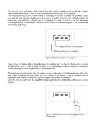 The second important aspect that makes this component possible is the movie clip object’s
method getBounds() which returns the coordinates of an instance’s bounding box.
The virtual cursor’s position on the screen is constantly monitored to check if it overlaps a click-
able object’s bounding box but because the goal is to detect proximity and not full contact, the
coordinates are artificially “inflated” by the component to create “virtual” bounds thus allowing it
to detect proximity. The difference between the actual and virtual bounding box is set by the devel-
oper during authoring.




                                                            contact us

                                                                   Object’s actual bounding box

                                                           Object’s virtual bounding box


                                              Figure 3.”Inflating” the object’s bounding box



*Note: Since the Button object doesn’t include the getBounds() method the Button class inherits
the MovieClip class in order to allow the logic to work with button objects as well as movie clips
object since both can be used to detect user interactions.

When the component detects that the virtual cursor overlaps the virtual bounding box of a click-
able object it disables the drag effect so it can reposition the virtual cursor in the centre of the
object and turn it from an arrow to a pointing finger, indicating it is clickable.
Once the virtual cursor is on the target the dragging effect is re-established and the user controls
it again.




                                                            contact us




                                               Figure 4.detects virtual cursor overlapping object’ virtual
                                               bounding box
 