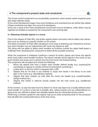 4. The component’s present state and constraints

The Cursor-control component is an accessibility component, which assists motion-impaired users
with target selection tasks.
At its current development stage it has some limitations and constraints but can still be fully utilized
if these constraints are taken into account by developers.
Some are a result of the Flash development environment and its limitations, while others may be
regarded as limitations imposed by the component’s own working logic.

4.1 Detecting clickable objects in a movie

Prior to the release of Flash MX, only button objects where commonly used to detect user interac-
tions such as clicking at a specific location on the screen.
The latest incarnation of Flash offers developers more ways of detecting user interactions and but-
tons event handlers can be implemented with movie clip objects as well.
This along with the ability to define event handlers as functions outside the object itself posed a
challenge when developing the component to detect all the possible scenarios.

When the component is initialized it performs a search for button objects and movie clip objects
which have button event handler functions. The search includes all the objects in the movie on any
given timeline and scope and is carried once the host movie has finished loading.
The component will not detect and include the following:
1.     Movie clip objects that have a button event handler defined locally (e.g. on(press){//do
       something} as oppose to myClip.onPress=function(){//do something} ).
2.     Linked text in a text box which is assigned with a URL.
3.     Objects that do not exist in any timeline or scope and reside in the library to be used
       later in the movie (e.g. attachMovie() method).
4.     Objects that were created via code after the movie has loaded (e.g. createEmptyMov
       ieClip() method etc.).
5.     Objects that reside in external movies loaded into the host movie (e.g. loadMovie()
       method).

At the moment, no way has been found to detect if a movie clip object has a locally defined button
event handler or if a text in a text box is linkable. Also, without events such as onAttachMovie it is
going to be very difficult to detect new clickable objects that are introduced during runtime.
Performing a constant update for new objects may put an extra computing strain on the processor
that will effect the overall performance of the host movie.
 