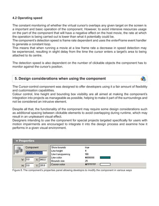 4.2 Operating speed

The constant monitoring of whether the virtual cursor’s overlaps any given target on the screen is
a important and basic operation of the component, However, to avoid intensive resources usage
on the part of the component that will have a negative effect on the host movie, the rate at which
the operation is being carried out is lower than what it potentially could be.
The component’s detection speed is frame rate dependent and uses the enterFrame event handler
to generate a constant loop.
This means that when running a movie at a low frame rate a decrease in speed detection may
be experienced, resulting in slight delay from the time the cursor enters a target’s area to being
attached to its centre.

The detection speed is also dependent on the number of clickable objects the component has to
monitor against the cursor’s position.


 5. Design considerations when using the component

The Cursor-control component was designed to offer developers using it a fair amount of flexibility
and customisation capabilities.
Colour control, line height and bounding box visibility are all aimed at making the component’s
integration into projects as manageable as possible, helping to make it part of the surroundings and
not be considered an intrusive element.

Despite all that, the functionality of the component may require some design considerations such
as additional spacing between clickable elements to avoid overlapping during runtime, which may
result in an unpleasant visual effect.
Designers intending to use the component for special projects targeted specifically for users with
motion impairments are encouraged to integrate it into the design process and examine how it
performs in a given visual environment.




Figure 8. The component’s properties panel allowing developrs to modify the component in various ways
 