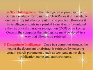 4. Store Intelligence- If the intelligence is purchased in a
machine- readable form, such a CD-ROM, or if it is available
on-line, entry into the computer is no problem. However if
the intelligence exists in a printed form, it must be entered
either by optical character recognition (OCR) or by keying .
Once in the computer the intelligence must be stored in a
way that allows easy retrieval.
5. Disseminate Intelligence - Once in a computer storage, the
text of the document or abstract is retrieved by entering
certain search parameters , such as company name, date,
publication name, and author’s name.
 