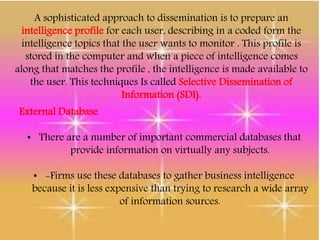 A sophisticated approach to dissemination is to prepare an
intelligence profile for each user, describing in a coded form the
intelligence topics that the user wants to monitor . This profile is
stored in the computer and when a piece of intelligence comes
along that matches the profile , the intelligence is made available to
the user. This techniques Is called Selective Dissemination of
Information (SDI).
External Database
• There are a number of important commercial databases that
provide information on virtually any subjects.
• -Firms use these databases to gather business intelligence
because it is less expensive than trying to research a wide array
of information sources.
 