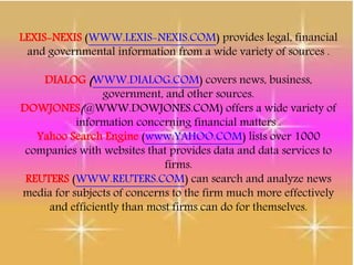 LEXIS-NEXIS (WWW.LEXIS-NEXIS.COM) provides legal, financial
and governmental information from a wide variety of sources .
DIALOG (WWW.DIALOG.COM) covers news, business,
government, and other sources.
DOWJONES(@WWW.DOWJONES.COM) offers a wide variety of
information concerning financial matters .
Yahoo Search Engine (www.YAHOO.COM) lists over 1000
companies with websites that provides data and data services to
firms.
REUTERS (WWW.REUTERS.COM) can search and analyze news
media for subjects of concerns to the firm much more effectively
and efficiently than most firms can do for themselves.
 