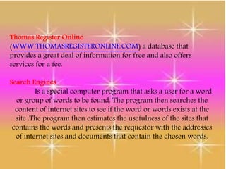 Thomas Register Online
(WWW.THOMASREGISTERONLINE.COM) a database that
provides a great deal of information for free and also offers
services for a fee.
Search Engines
Is a special computer program that asks a user for a word
or group of words to be found. The program then searches the
content of internet sites to see if the word or words exists at the
site .The program then estimates the usefulness of the sites that
contains the words and presents the requestor with the addresses
of internet sites and documents that contain the chosen words.
 