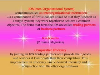 IOS(Inter-Organizational System)
sometimes called an interorganizational information.
-is a combination of firms that are linked so that they function as
a single system; they work together to achieve a common
objective. The firms that form the IOS are called trading partners
or business partners.
IOS Benefits
(2 main Categories)
Comparative Efficiency
by joining an IOS, trading partners can provide their goods
and services at lower costs than their competitors. This
improvement in efficiency can be derived internally and in
conjunction with the other organizations.
 