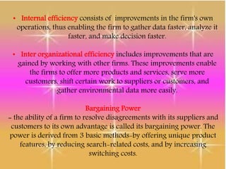 • Internal efficiency consists of improvements in the firm's own
operations, thus enabling the firm to gather data faster, analyze it
faster, and make decision faster.
• Inter organizational efficiency includes improvements that are
gained by working with other firms. These improvements enable
the firms to offer more products and services, serve more
customers, shift certain work to suppliers or customers, and
gather environmental data more easily.
Bargaining Power
- the ability of a firm to resolve disagreements with its suppliers and
customers to its own advantage is called its bargaining power. The
power is derived from 3 basic methods-by offering unique product
features, by reducing search-related costs, and by increasing
switching costs.
 