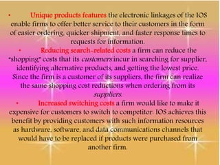 • Unique products features the electronic linkages of the IOS
enable firms to offer better service to their customers in the form
of easier ordering, quicker shipment, and faster response times to
requests for information.
• Reducing search-related costs a firm can reduce the
“shopping” costs that its customers incur in searching for supplier,
identifying alternative products, and getting the lowest price.
Since the firm is a customer of its suppliers, the firm can realize
the same shopping cost reductions when ordering from its
suppliers.
• Increased switching costs a firm would like to make it
expensive for customers to switch to competitor. IOS achieves this
benefit by providing customers with such information resources
as hardware, software, and data communications channels that
would have to be replaced if products were purchased from
another firm.
 