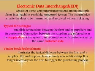 Electronic Data Interchanged(EDI)
consist of direct computer transmissions among multiple
firms in a machine-readable, structured format. The transmission
enable the data to be transmitted and received without rekeying.
Typical EDI Linkages
establish connections between the firm and its suppliers and
its customers. Connection between the suppliers are referred to as
the supply slide of the system , and connection with customers go by
the name customer slide
Vendor Stock Replenishment
illustrates the typical dialogue between the firm and a
supplier. EDI makes possible an entirely new relationship. It is
longer necessary for the firm to trigger the purchasing process.
 