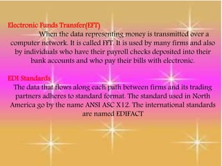 Electronic Funds Transfer(EFT)
When the data representing money is transmitted over a
computer network. It is called FFT. It is used by many firms and also
by individuals who have their payroll checks deposited into their
bank accounts and who pay their bills with electronic.
EDI Standards
The data that flows along each path between firms and its trading
partners adheres to standard format. The standard used in North
America go by the name ANSI ASC X12. The international standards
are named EDIFACT
 